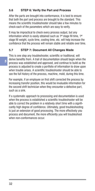 32
5
5.6	 STEP 6: Verify the Part and Process
After the parts are brought into conformance, it is best to ensure
that both the part and process are brought to the standard. This
means the scientific troubleshooter should take a few minutes to
check each of the parameters which are easy to verify.
It may be impractical to check every process output, but any
information which is easily obtained such as 1st
stage fill time, 1st
stage fill weight, cycle time, cooling time, etc. will help increase the
confidence that the process will remain stable and reliable over time.
5.7	 STEP 7: Document All Changes Made
This is one step any troubleshooter, scientific or traditional, will
derive benefits from. A trail of documentation should begin when the
process was established and approved, and continue to build as the
process is adjusted to create a portfolio of information to draw upon
when trouble arises. A scientific troubleshooter should be able to
see the full history of the process, machine, mold, during this time.
For example, if an employee on first shift corrected the process by
increasing transfer position, this would be invaluable information for
the second shift technician when they encounter a defective part,
such as a sink.
If a systematic approach to processing and documentation is used
when the process is established a scientific troubleshooter will be
able to correct the problem in a relatively short time with a signifi-
cantly high degree of confidence. Ultimately, good troubleshooting
is just an extension of good processing. The more effectively you
process and document, the more efficiently you will troubleshoot
when non-conformances occur.
 