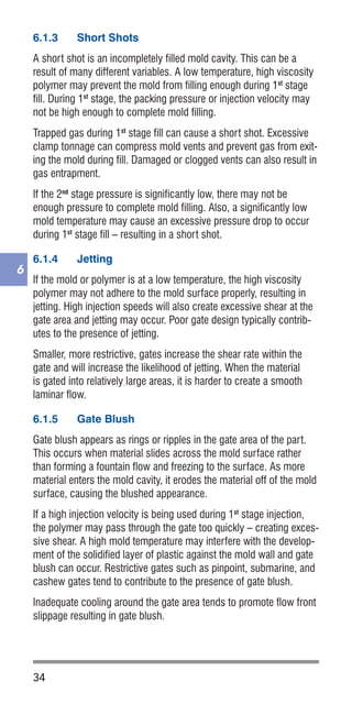 34
6
6.1.3	 Short Shots
A short shot is an incompletely filled mold cavity. This can be a
result of many different variables. A low temperature, high viscosity
polymer may prevent the mold from filling enough during 1st
stage
fill. During 1st
stage, the packing pressure or injection velocity may
not be high enough to complete mold filling.
Trapped gas during 1st
stage fill can cause a short shot. Excessive
clamp tonnage can compress mold vents and prevent gas from exit-
ing the mold during fill. Damaged or clogged vents can also result in
gas entrapment.
If the 2nd
stage pressure is significantly low, there may not be
enough pressure to complete mold filling. Also, a significantly low
mold temperature may cause an excessive pressure drop to occur
during 1st
stage fill – resulting in a short shot.
6.1.4	 Jetting
If the mold or polymer is at a low temperature, the high viscosity
polymer may not adhere to the mold surface properly, resulting in
jetting. High injection speeds will also create excessive shear at the
gate area and jetting may occur. Poor gate design typically contrib-
utes to the presence of jetting.
Smaller, more restrictive, gates increase the shear rate within the
gate and will increase the likelihood of jetting. When the material
is gated into relatively large areas, it is harder to create a smooth
laminar flow.
6.1.5	 Gate Blush
Gate blush appears as rings or ripples in the gate area of the part.
This occurs when material slides across the mold surface rather
than forming a fountain flow and freezing to the surface. As more
material enters the mold cavity, it erodes the material off of the mold
surface, causing the blushed appearance.
If a high injection velocity is being used during 1st
stage injection,
the polymer may pass through the gate too quickly – creating exces-
sive shear. A high mold temperature may interfere with the develop-
ment of the solidified layer of plastic against the mold wall and gate
blush can occur. Restrictive gates such as pinpoint, submarine, and
cashew gates tend to contribute to the presence of gate blush.
Inadequate cooling around the gate area tends to promote flow front
slippage resulting in gate blush.
 