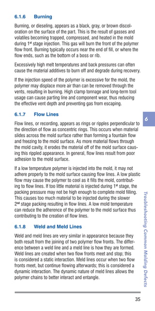 35
TroubleshootingCommonMoldingDefects
6
6.1.6	 Burning
Burning, or dieseling, appears as a black, gray, or brown discol-
oration on the surface of the part. This is the result of gasses and
volatiles becoming trapped, compressed, and heated in the mold
during 1st
stage injection. This gas will burn the front of the polymer
flow front. Burning typically occurs near the end of fill, or where the
flow ends, such as the bottom of a boss or rib.
Excessively high melt temperatures and back pressures can often
cause the material additives to burn off and degrade during recovery.
If the injection speed of the polymer is excessive for the mold, the
polymer may displace more air than can be removed through the
vents, resulting in burning. High clamp tonnage and long-term tool
usage can cause parting line and component wear, thus reducing
the effective vent depth and preventing gas from escaping.
6.1.7	 Flow Lines
Flow lines, or recording, appears as rings or ripples perpendicular to
the direction of flow as concentric rings. This occurs when material
slides across the mold surface rather than forming a fountain flow
and freezing to the mold surface. As more material flows through
the mold cavity, it erodes the material off of the mold surface caus-
ing this rippled appearance. In general, flow lines result from poor
adhesion to the mold surface.
If a low temperature polymer is injected into the mold, it may not
adhere properly to the mold surface causing flow lines. A low plastic
flow may cause the polymer to cool as it fills the mold, contribut-
ing to flow lines. If too little material is injected during 1st
stage, the
packing pressure may not be high enough to complete mold filling.
This causes too much material to be injected during the slower
2nd
stage packing resulting in flow lines. A low mold temperature
can reduce the adherence of the polymer to the mold surface thus
contributing to the creation of flow lines.
6.1.8	 Weld and Meld Lines
Weld and meld lines are very similar in appearance because they
both result from the joining of two polymer flow fronts. The differ-
ence between a weld line and a meld line is how they are formed.
Weld lines are created when two flow fronts meet and stop; this
is considered a static interaction. Meld lines occur when two flow
fronts meet, but continue flowing afterwards; this is considered a
dynamic interaction. The dynamic nature of meld lines allows the
polymer chains to better interact and entangle.
 