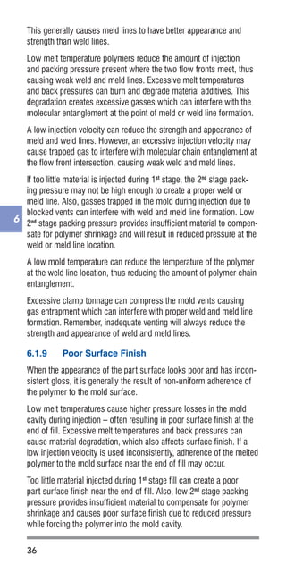36
6
This generally causes meld lines to have better appearance and
strength than weld lines.
Low melt temperature polymers reduce the amount of injection
and packing pressure present where the two flow fronts meet, thus
causing weak weld and meld lines. Excessive melt temperatures
and back pressures can burn and degrade material additives. This
degradation creates excessive gasses which can interfere with the
molecular entanglement at the point of meld or weld line formation.
A low injection velocity can reduce the strength and appearance of
meld and weld lines. However, an excessive injection velocity may
cause trapped gas to interfere with molecular chain entanglement at
the flow front intersection, causing weak weld and meld lines.
If too little material is injected during 1st
stage, the 2nd
stage pack-
ing pressure may not be high enough to create a proper weld or
meld line. Also, gasses trapped in the mold during injection due to
blocked vents can interfere with weld and meld line formation. Low
2nd
stage packing pressure provides insufficient material to compen-
sate for polymer shrinkage and will result in reduced pressure at the
weld or meld line location.
A low mold temperature can reduce the temperature of the polymer
at the weld line location, thus reducing the amount of polymer chain
entanglement.
Excessive clamp tonnage can compress the mold vents causing
gas entrapment which can interfere with proper weld and meld line
formation. Remember, inadequate venting will always reduce the
strength and appearance of weld and meld lines.
6.1.9	 Poor Surface Finish
When the appearance of the part surface looks poor and has incon-
sistent gloss, it is generally the result of non-uniform adherence of
the polymer to the mold surface.
Low melt temperatures cause higher pressure losses in the mold
cavity during injection – often resulting in poor surface finish at the
end of fill. Excessive melt temperatures and back pressures can
cause material degradation, which also affects surface finish. If a
low injection velocity is used inconsistently, adherence of the melted
polymer to the mold surface near the end of fill may occur.
Too little material injected during 1st
stage fill can create a poor
part surface finish near the end of fill. Also, low 2nd
stage packing
pressure provides insufficient material to compensate for polymer
shrinkage and causes poor surface finish due to reduced pressure
while forcing the polymer into the mold cavity.
 