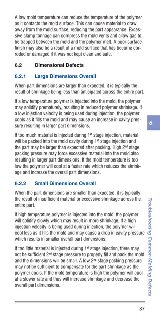 37
TroubleshootingCommonMoldingDefects
6
A low mold temperature can reduce the temperature of the polymer
as it contacts the mold surface. This can cause material to draw
away from the mold surface, reducing the part appearance. Exces-
sive clamp tonnage can compress the mold vents and allow gas to
be trapped between the mold and the polymer melt. A poor surface
finish may also be a result of a mold surface that has become cor-
roded or damaged if it was not kept clean and safe.
6.2	 Dimensional Defects
6.2.1	 Large Dimensions Overall
When part dimensions are larger than expected, it is typically the
result of shrinkage being less than anticipated across the entire part.
If a low temperature polymer is injected into the mold, the polymer
may solidify prematurely, resulting in reduced polymer shrinkage. If
a low injection velocity is being used during injection, the polymer
cools as it fills the mold and may cause an increase in cavity pres-
sure resulting in larger part dimensions.
If too much material is injected during 1st
stage injection, material
will be packed into the mold cavity during 1st
stage injection and
the part may be larger than expected after packing. High 2nd
stage
packing pressure may force excessive material into the mold also
resulting in larger part dimensions. If the mold temperature is too
low the polymer will cool at a faster rate which reduces the shrink-
age and increase the overall part dimensions.
6.2.2	 Small Dimensions Overall
When the part dimensions are smaller than expected, it is typically
the result of insufficient material or excessive shrinkage across the
entire part.
If high temperature polymer is injected into the mold, the polymer
will solidify slowly which may result in more shrinkage. If a high
injection velocity is being used during injection, the polymer will
cool less as it fills the mold and may cause a drop in cavity pressure
which results in smaller overall part dimensions.
If too little material is injected during 1st
stage injection, there may
not be sufficient 2nd
stage pressure to properly fill and pack the mold
and the dimensions will be small. A low 2nd
stage packing pressure
may not be sufficient to compensate for the part shrinkage as the
polymer cools. If the mold temperature is high the polymer will cool
at a slower rate and thus will increase shrinkage and decrease the
overall part dimensions.
 