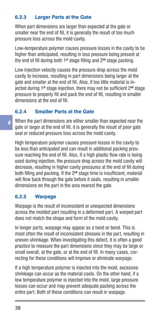 38
6
6.2.3	 Larger Parts at the Gate
When part dimensions are larger than expected at the gate or
smaller near the end of fill, it is generally the result of too much
pressure loss across the mold cavity.
Low-temperature polymer causes pressure losses in the cavity to be
higher than anticipated, resulting in less pressure being present at
the end of fill during both 1st
stage filling and 2nd
stage packing.
Low injection velocity causes the pressure drop across the mold
cavity to increase, resulting in part dimensions being larger at the
gate and smaller at the end of fill. Also, if too little material is in-
jected during 1st
stage injection, there may not be sufficient 2nd
stage
pressure to properly fill and pack the end of fill, resulting in smaller
dimensions at the end of fill.
6.2.4	 Smaller Parts at the Gate
When the part dimensions are either smaller than expected near the
gate or larger at the end of fill, it is generally the result of poor gate
seal or reduced pressure loss across the mold cavity.
High temperature polymer causes pressure losses in the cavity to
be less than anticipated and can result in additional packing pres-
sure reaching the end of fill. Also, if a high plastic flow rate is being
used during injection, the pressure drop across the mold cavity will
decrease, resulting in higher cavity pressures at the end of fill during
both filling and packing. If the 2nd
stage time is insufficient, material
will flow back through the gate before it seals, resulting in smaller
dimensions on the part in the area nearest the gate.
6.2.5	 Warpage
Warpage is the result of inconsistent or unexpected dimensions
across the molded part resulting in a deformed part. A warped part
does not match the shape and form of the mold cavity.
In longer parts, warpage may appear as a twist or bend. This is
most often the result of inconsistent stresses in the part, resulting in
uneven shrinkage. When investigating this defect, it is often a good
practice to measure the part dimensions since they may be large or
small overall, at the gate, or at the end of fill. In many cases, cor-
recting for these conditions will improve or eliminate warpage.
If a high temperature polymer is injected into the mold, excessive
shrinkage can occur as the material cools. On the other hand, if a
low temperature polymer is injected into the mold, large pressure
losses can occur and may prevent adequate packing across the
entire part. Both of these conditions can result in warpage.
 