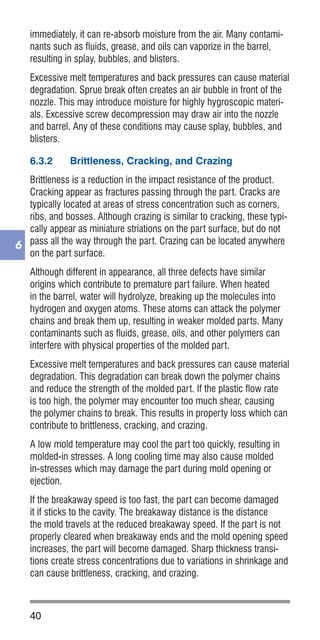40
6
immediately, it can re-absorb moisture from the air. Many contami-
nants such as fluids, grease, and oils can vaporize in the barrel,
resulting in splay, bubbles, and blisters.
Excessive melt temperatures and back pressures can cause material
degradation. Sprue break often creates an air bubble in front of the
nozzle. This may introduce moisture for highly hygroscopic materi-
als. Excessive screw decompression may draw air into the nozzle
and barrel. Any of these conditions may cause splay, bubbles, and
blisters.
6.3.2	 Brittleness, Cracking, and Crazing
Brittleness is a reduction in the impact resistance of the product.
Cracking appear as fractures passing through the part. Cracks are
typically located at areas of stress concentration such as corners,
ribs, and bosses. Although crazing is similar to cracking, these typi-
cally appear as miniature striations on the part surface, but do not
pass all the way through the part. Crazing can be located anywhere
on the part surface.
Although different in appearance, all three defects have similar
origins which contribute to premature part failure. When heated
in the barrel, water will hydrolyze, breaking up the molecules into
hydrogen and oxygen atoms. These atoms can attack the polymer
chains and break them up, resulting in weaker molded parts. Many
contaminants such as fluids, grease, oils, and other polymers can
interfere with physical properties of the molded part.
Excessive melt temperatures and back pressures can cause material
degradation. This degradation can break down the polymer chains
and reduce the strength of the molded part. If the plastic flow rate
is too high, the polymer may encounter too much shear, causing
the polymer chains to break. This results in property loss which can
contribute to brittleness, cracking, and crazing.
A low mold temperature may cool the part too quickly, resulting in
molded-in stresses. A long cooling time may also cause molded
in-stresses which may damage the part during mold opening or
ejection.
If the breakaway speed is too fast, the part can become damaged
it if sticks to the cavity. The breakaway distance is the distance
the mold travels at the reduced breakaway speed. If the part is not
properly cleared when breakaway ends and the mold opening speed
increases, the part will become damaged. Sharp thickness transi-
tions create stress concentrations due to variations in shrinkage and
can cause brittleness, cracking, and crazing.
 