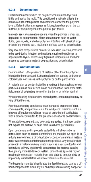 41
TroubleshootingCommonMoldingDefects
6
6.3.3	 Delamination
Delamination occurs when the polymer separates into layers as
it fills and packs the mold. This condition dramatically affects the
intermolecular entanglement and attractions between the polymer
layers. Delamination can appear as flaking, large bumps on the part
surface, or as split layers at the point of part failure.
In most cases, delamination occurs when the polymer is stressed,
degraded, or contaminated. Many contaminants such as water,
fluids, grease, oils, and other polymers interfere with physical prop-
erties of the molded part, resulting in defects such as delamination.
Very low melt temperatures can cause excessive injection pressures
to be used during injection and packing, causing the polymer to
separate into layers. Excessively high melt temperatures and back
pressures can cause material degradation and delamination.
6.3.4	 Contamination
Contamination is the presence of material other than the polymer
intended to be processed. Contamination often appears as black or
colored specs or streaks in the polymer or on the part surface.
A material can be contaminated by a vartious things such as foreign
particles such as dust or dirt, cross contamination from other mate-
rials, material originating from either the barrel or inferior regrind.
When processing black or dark colored parts, contamination may be
very difficult to see.
Poor housekeeping contributes to an increased presence of dust,
contaminants, and particulates in the workplace. Practices such as
blowing off equipment with air hoses or brushing off particulates
with a broom contributes to the presence of airborne contaminants.
When additives, regrind, and colorants are added, it is important to
not expose the additive or base resin to airborne particulates.
Open containers and improperly sealed lids will allow airborne
particulates such as dust to contaminate the material. An open lid in
a dusty environment, a dirty bucket or scoop, or an unclean material
mixer will introduce contaminants to the process. Any leaks or dust
present in a material delivery system such as a vacuum loader and
centralized delivery system will contaminate the material passing
through any material delivery system. Since these systems rely on
moving air to transport material from one place to another, dirty or
improperly installed filters will also contaminate the material.
The hopper is mounted directly atop the feed throat and can be a dif-
ficult component to clean. If your company uses a sliding hopper or
 