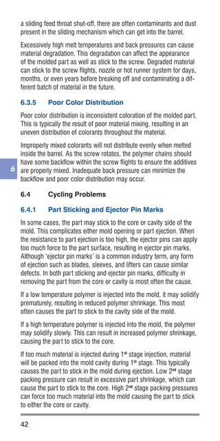 42
6
a sliding feed throat shut-off, there are often contaminants and dust
present in the sliding mechanism which can get into the barrel.
Excessively high melt temperatures and back pressures can cause
material degradation. This degradation can affect the appearance
of the molded part as well as stick to the screw. Degraded material
can stick to the screw flights, nozzle or hot runner system for days,
months, or even years before breaking off and contaminating a dif-
ferent batch of material in the future.
6.3.5	 Poor Color Distribution
Poor color distribution is inconsistent coloration of the molded part.
This is typically the result of poor material mixing, resulting in an
uneven distribution of colorants throughout the material.
Improperly mixed colorants will not distribute evenly when melted
inside the barrel. As the screw rotates, the polymer chains should
have some backflow within the screw flights to ensure the additives
are properly mixed. Inadequate back pressure can minimize the
backflow and poor color distribution may occur.
6.4	 Cycling Problems
6.4.1	 Part Sticking and Ejector Pin Marks
In some cases, the part may stick to the core or cavity side of the
mold. This complicates either mold opening or part ejection. When
the resistance to part ejection is too high, the ejector pins can apply
too much force to the part surface, resulting in ejector pin marks.
Although ‘ejector pin marks’ is a common industry term, any form
of ejection such as blades, sleeves, and lifters can cause similar
defects. In both part sticking and ejector pin marks, difficulty in
removing the part from the core or cavity is most often the cause.
If a low temperature polymer is injected into the mold, it may solidify
prematurely, resulting in reduced polymer shrinkage. This most
often causes the part to stick to the cavity side of the mold.
If a high temperature polymer is injected into the mold, the polymer
may solidify slowly. This can result in increased polymer shrinkage,
causing the part to stick to the core.
If too much material is injected during 1st
stage injection, material
will be packed into the mold cavity during 1st
stage. This typically
causes the part to stick in the mold during ejection. Low 2nd
stage
packing pressure can result in excessive part shrinkage, which can
cause the part to stick to the core. High 2nd
stage packing pressures
can force too much material into the mold causing the part to stick
to either the core or cavity.
 