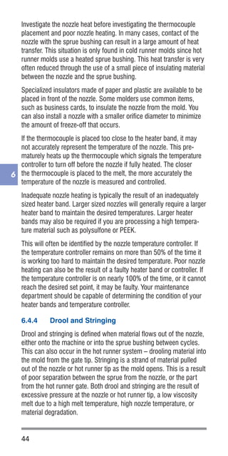 44
6
Investigate the nozzle heat before investigating the thermocouple
placement and poor nozzle heating. In many cases, contact of the
nozzle with the sprue bushing can result in a large amount of heat
transfer. This situation is only found in cold runner molds since hot
runner molds use a heated sprue bushing. This heat transfer is very
often reduced through the use of a small piece of insulating material
between the nozzle and the sprue bushing.
Specialized insulators made of paper and plastic are available to be
placed in front of the nozzle. Some molders use common items,
such as business cards, to insulate the nozzle from the mold. You
can also install a nozzle with a smaller orifice diameter to minimize
the amount of freeze-off that occurs.
If the thermocouple is placed too close to the heater band, it may
not accurately represent the temperature of the nozzle. This pre-
maturely heats up the thermocouple which signals the temperature
controller to turn off before the nozzle if fully heated. The closer
the thermocouple is placed to the melt, the more accurately the
temperature of the nozzle is measured and controlled.
Inadequate nozzle heating is typically the result of an inadequately
sized heater band. Larger sized nozzles will generally require a larger
heater band to maintain the desired temperatures. Larger heater
bands may also be required if you are processing a high tempera-
ture material such as polysulfone or PEEK.
This will often be identified by the nozzle temperature controller. If
the temperature controller remains on more than 50% of the time it
is working too hard to maintain the desired temperature. Poor nozzle
heating can also be the result of a faulty heater band or controller. If
the temperature controller is on nearly 100% of the time, or it cannot
reach the desired set point, it may be faulty. Your maintenance
department should be capable of determining the condition of your
heater bands and temperature controller.
6.4.4	 Drool and Stringing
Drool and stringing is defined when material flows out of the nozzle,
either onto the machine or into the sprue bushing between cycles.
This can also occur in the hot runner system – drooling material into
the mold from the gate tip. Stringing is a strand of material pulled
out of the nozzle or hot runner tip as the mold opens. This is a result
of poor separation between the sprue from the nozzle, or the part
from the hot runner gate. Both drool and stringing are the result of
excessive pressure at the nozzle or hot runner tip, a low viscosity
melt due to a high melt temperature, high nozzle temperature, or
material degradation.
 