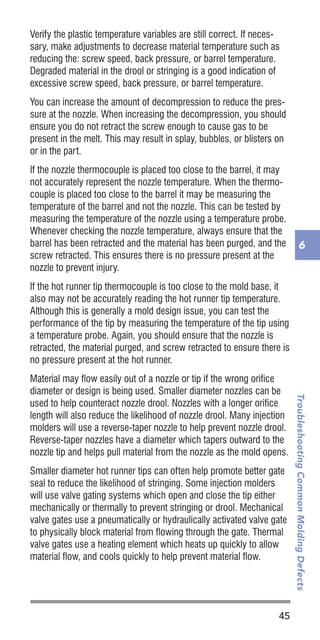 45
TroubleshootingCommonMoldingDefects
6
Verify the plastic temperature variables are still correct. If neces-
sary, make adjustments to decrease material temperature such as
reducing the: screw speed, back pressure, or barrel temperature.
Degraded material in the drool or stringing is a good indication of
excessive screw speed, back pressure, or barrel temperature.
You can increase the amount of decompression to reduce the pres-
sure at the nozzle. When increasing the decompression, you should
ensure you do not retract the screw enough to cause gas to be
present in the melt. This may result in splay, bubbles, or blisters on
or in the part.
If the nozzle thermocouple is placed too close to the barrel, it may
not accurately represent the nozzle temperature. When the thermo-
couple is placed too close to the barrel it may be measuring the
temperature of the barrel and not the nozzle. This can be tested by
measuring the temperature of the nozzle using a temperature probe.
Whenever checking the nozzle temperature, always ensure that the
barrel has been retracted and the material has been purged, and the
screw retracted. This ensures there is no pressure present at the
nozzle to prevent injury.
If the hot runner tip thermocouple is too close to the mold base, it
also may not be accurately reading the hot runner tip temperature.
Although this is generally a mold design issue, you can test the
performance of the tip by measuring the temperature of the tip using
a temperature probe. Again, you should ensure that the nozzle is
retracted, the material purged, and screw retracted to ensure there is
no pressure present at the hot runner.
Material may flow easily out of a nozzle or tip if the wrong orifice
diameter or design is being used. Smaller diameter nozzles can be
used to help counteract nozzle drool. Nozzles with a longer orifice
length will also reduce the likelihood of nozzle drool. Many injection
molders will use a reverse-taper nozzle to help prevent nozzle drool.
Reverse-taper nozzles have a diameter which tapers outward to the
nozzle tip and helps pull material from the nozzle as the mold opens.
Smaller diameter hot runner tips can often help promote better gate
seal to reduce the likelihood of stringing. Some injection molders
will use valve gating systems which open and close the tip either
mechanically or thermally to prevent stringing or drool. Mechanical
valve gates use a pneumatically or hydraulically activated valve gate
to physically block material from flowing through the gate. Thermal
valve gates use a heating element which heats up quickly to allow
material flow, and cools quickly to help prevent material flow.
 