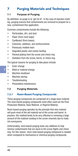 48
7
7	 Purging Materials and Techniques
7.1	 Purpose of Purging
By definition, to purge is to ‘get rid of’. In the case of injection mold-
ing, purging ensures that contaminants are removed to prepare for a
new, contaminant-free application.
Common contaminants include the following:
•	 Particulates, dirt, and dust
•	 Paper (from resin bags)
•	 Cardboard (from boxes)
•	 Colorants, additives, and reinforcements
•	 Previously molded resin
•	 Degraded plastic and carbon buildup
•	 Flecked plating from the screw and check ring
•	 Oxidation from the screw, barrel, or check ring
The typical reasons for purging to take place include:
•	 Color change
•	 Mold or material change
•	 Machine shutdown
•	 Machine startup
•	 Troubleshooting
•	 Preventative maintenance
7.2	 Purging Materials
7.2.1	 Resin-Based Purging Compounds
These purging compounds are comprised of a single base material.
The resin-based purging compounds most often used are the Final
Production Material, Base Material, or Regrind Material.
Resin-based purging operates by the principle that new material
will push most of the old material out of the screw and barrel. In
practice, this method tends to be very effective in removing a large
amount of the material residing in the screw channels due to mate-
rial conveyance.
Unfortunately, resin-based purging lacks any additives to help
remove contaminants that are stuck to the screw flights and check
ring. For this reason, more resin-based purging compound is needed
when compared to mechanical or chemical purging compounds.
 