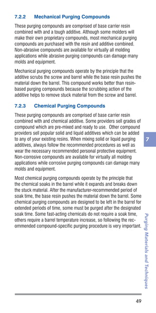 49
PurgingMaterialsandTechniques
7
7.2.2	 Mechanical Purging Compounds
These purging compounds are comprised of base carrier resin
combined with and a tough additive. Although some molders will
make their own proprietary compounds, most mechanical purging
compounds are purchased with the resin and additive combined.
Non-abrasive compounds are available for virtually all molding
applications while abrasive purging compounds can damage many
molds and equipment.
Mechanical purging compounds operate by the principle that the
additive scrubs the screw and barrel while the base resin pushes the
material down the barrel. This compound works better than resin-
based purging compounds because the scrubbing action of the
additive helps to remove stuck material from the screw and barrel.
7.2.3	 Chemical Purging Compounds
These purging compounds are comprised of base carrier resin
combined with and chemical additive. Some providers sell grades of
compound which are pre-mixed and ready to use. Other compound
providers sell popular solid and liquid additives which can be added
to any of your existing resins. When mixing solid or liquid purging
additives, always follow the recommended procedures as well as
wear the necessary recommended personal protective equipment.
Non-corrosive compounds are available for virtually all molding
applications while corrosive purging compounds can damage many
molds and equipment.
Most chemical purging compounds operate by the principle that
the chemical soaks in the barrel while it expands and breaks down
the stuck material. After the manufacturer-recommended period of
soak time, the base resin pushes the material down the barrel. Some
chemical purging compounds are designed to be left in the barrel for
extended periods of time, some must be purged after the designated
soak time. Some fast-acting chemicals do not require a soak time,
others require a barrel temperature increase, so following the rec-
ommended compound-specific purging procedure is very important.
 