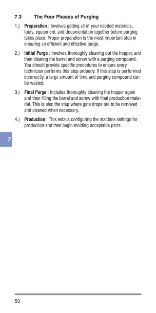50
7
7.3	 The Four Phases of Purging
1.)	 Preparation : Involves getting all of your needed materials,
tools, equipment, and documentation together before purging
takes place. Proper preparation is the most important step in
ensuring an efficient and effective purge.
2.)	 Initial Purge : Involves thoroughly cleaning out the hopper, and
then clearing the barrel and screw with a purging compound.
You should provide specific procedures to ensure every
technician performs this step properly. If this step is performed
incorrectly, a large amount of time and purging compound can
be wasted.
3.)	 Final Purge : Includes thoroughly cleaning the hopper again
and then filling the barrel and screw with final production mate-
rial. This is also the step where gate drops are to be removed
and cleaned when necessary.
4.)	 Production : This entails configuring the machine settings for
production and then begin molding acceptable parts.
 