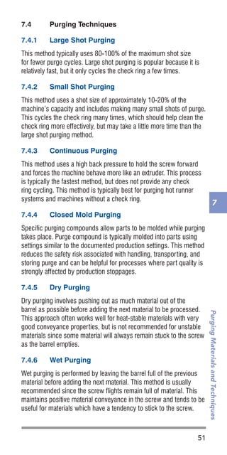 51
PurgingMaterialsandTechniques
7
7.4	 Purging Techniques
7.4.1	 Large Shot Purging
This method typically uses 80-100% of the maximum shot size
for fewer purge cycles. Large shot purging is popular because it is
relatively fast, but it only cycles the check ring a few times.
7.4.2	 Small Shot Purging
This method uses a shot size of approximately 10-20% of the
machine’s capacity and includes making many small shots of purge.
This cycles the check ring many times, which should help clean the
check ring more effectively, but may take a little more time than the
large shot purging method.
7.4.3	 Continuous Purging
This method uses a high back pressure to hold the screw forward
and forces the machine behave more like an extruder. This process
is typically the fastest method, but does not provide any check
ring cycling. This method is typically best for purging hot runner
systems and machines without a check ring.
7.4.4	 Closed Mold Purging
Specific purging compounds allow parts to be molded while purging
takes place. Purge compound is typically molded into parts using
settings similar to the documented production settings. This method
reduces the safety risk associated with handling, transporting, and
storing purge and can be helpful for processes where part quality is
strongly affected by production stoppages.
7.4.5	 Dry Purging
Dry purging involves pushing out as much material out of the
barrel as possible before adding the next material to be processed.
This approach often works well for heat-stable materials with very
good conveyance properties, but is not recommended for unstable
materials since some material will always remain stuck to the screw
as the barrel empties.
7.4.6	 Wet Purging
Wet purging is performed by leaving the barrel full of the previous
material before adding the next material. This method is usually
recommended since the screw flights remain full of material. This
maintains positive material conveyance in the screw and tends to be
useful for materials which have a tendency to stick to the screw.
 