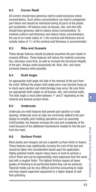 53
BasicMold&PartDesignGuidelines
8
8.2	 Corner Radii
All corners should have generous radii to avoid excessive stress
concentrations. Such stress concentrations can lead to unexpected
part failure and should be minimized during all parts of the plastic
part production. All features such as bosses, ribs, and shut offs
should have generous radii to reduce stress concentrations. To
maintain uniform wall thickness and reduce stress concentrations,
the use of an inside radius of ½ the nominal wall thickness and an
outside radius of 1½ of the nominal wall thickness is recommended.
8.3	 Ribs and Gussets
These design features should be placed anywhere the part needs in-
creased stiffness. These features will reduce the material consump-
tion, decrease cycle time, as well as increase the structural integrity
of the part. Always avoid excessively tall, thick, thin, and sharp
cornered features when possible.
8.4	 Draft Angle
An appropriate draft angle will aide in the removal of the part from
the mold. Without the proper draft angle parts may become hung up
or stuck upon ejection and mold damage may occur. Be sure there
are appropriate draft angles on all bosses, ribs, and nominal walls.
The draft angle is most often between 1° and 2° depending on the
material and desired surface finish.
8.5	 Undercuts
Undercuts are mold features that prevent part ejection or mold
opening. Undercuts such as clips are commonly added to the part
design to simplify post molding operations such as assembly.
Unfortunately, the features increase the cost and complexity of the
mold because of the additional mechanisms needed to free the part
from the mold.
8.6	 Surface Finish
Most plastic part designs call out a specific surface finish or texture.
These features may significantly increase the cost of the tool and
should be taken into consideration based upon the application.
Highly polished molds require many hours of work to achieve a
mirror finish and can be exponentially more expensive than the same
tool with a rougher finish. The highest finishes require all lower
grades of finishing to be performed before they can be achieved.
Textured molds can be very difficult and time consuming to make
and may require expensive equipment or a higher degree of skill
than polishing.
 