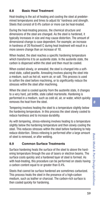 59
BasicMold&PartDesignGuidelines
8
8.8	 Basic Heat Treatment
Heat-treating is the act of heating and cooling the steel at predeter-
mined temperatures and times to adjust its’ hardness and strength.
Steels that consist of 0.4% carbon or more can be heat-treated.
During the heat-treating process, the chemical structure and
dimensions of the steel are changed. As the steel is hardened, it
typically increases in size and may cause distortion. The amount of
dimensional change is case dependent. For example; an increase
in hardness of 20 Rockwell C during heat treatment will result in a
more severe change than an increase of 10.
When heated, the steel reaches a specific hardening temperature
which transforms it to an austenite state. In the austenite state, the
carbon is dispersed within the steel and then must be cooled.
When cooled slowly, or annealed, the steel is changed into a soft-
ened state, called pearlite. Annealing involves placing the steel into
a medium, such as hot oil, warm air, or salt. This process is used
to soften the steel before machining, or to significantly reduce the
stresses within the steel after machining.
When the steel is cooled quickly from the austenite state, it changes
to a very hard, yet brittle, state called martensite. Hardening is
performed in a medium, such as cold oil, air, or water, which quickly
removes the heat from the steel.
Tempering involves heating the steel to a temperature slightly below
the hardening temperature. In this process the steel slowly cooled to
reduce hardness and to increase durability.
As with tempering, stress-relieving involves heating to a temperature
slightly below the hardening temperature and then slowly cooling the
steel. This reduces stresses within the steel before hardening to help
reduce distortion. Stress-relieving is performed after a large amount
of steel is removed, or after welding.
8.9	 Common Surface Treatments
Surface hardening heats the surface of the steel to above the hard-
ening temperature through the use of lasers or electron beams. The
surface cools quickly and a hardened layer of steel is formed. As
with heat-treating, this procedure can be performed on steels having
a carbon content equal to or greater than 0.4%.
Steels that cannot be surface hardened are sometimes carburized.
This process heats the steel in the presence of a high-carbon
medium, such as leather or charcoal. The carbon-rich surface is
then cooled quickly for hardening.
 