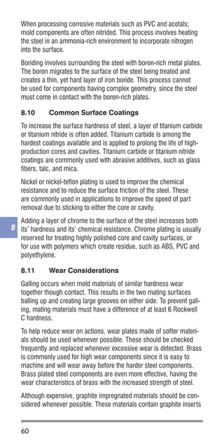 60
8
When processing corrosive materials such as PVC and acetals;
mold components are often nitrided. This process involves heating
the steel in an ammonia-rich environment to incorporate nitrogen
into the surface.
Boriding involves surrounding the steel with boron-rich metal plates.
The boron migrates to the surface of the steel being treated and
creates a thin, yet hard layer of iron boride. This process cannot
be used for components having complex geometry, since the steel
must come in contact with the boron-rich plates.
8.10	 Common Surface Coatings
To increase the surface hardness of steel, a layer of titanium carbide
or titanium nitride is often added. Titanium carbide is among the
hardest coatings available and is applied to prolong the life of high-
production cores and cavities. Titanium carbide or titanium nitride
coatings are commonly used with abrasive additives, such as glass
fibers, talc, and mica.
Nickel or nickel-teflon plating is used to improve the chemical
resistance and to reduce the surface friction of the steel. These
are commonly used in applications to improve the speed of part
removal due to sticking to either the core or cavity.
Adding a layer of chrome to the surface of the steel increases both
its’ hardness and its’ chemical resistance. Chrome plating is usually
reserved for treating highly polished core and cavity surfaces, or
for use with polymers which create residue, such as ABS, PVC and
polyethylene.
8.11	 Wear Considerations
Galling occurs when mold materials of similar hardness wear
together though contact. This results in the two mating surfaces
balling up and creating large grooves on either side. To prevent gall-
ing, mating materials must have a difference of at least 6 Rockwell
C hardness.
To help reduce wear on actions, wear plates made of softer materi-
als should be used whenever possible. These should be checked
frequently and replaced whenever excessive wear is detected. Brass
is commonly used for high wear components since it is easy to
machine and will wear away before the harder steel components.
Brass plated steel components are even more effective, having the
wear characteristics of brass with the increased strength of steel.
Although expensive, graphite impregnated materials should be con-
sidered whenever possible. These materials contain graphite inserts
 