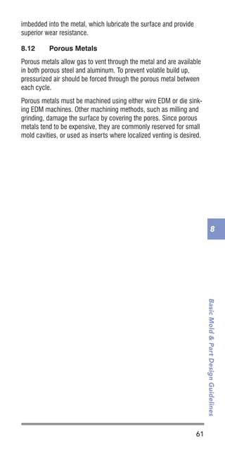 61
BasicMold&PartDesignGuidelines
8
imbedded into the metal, which lubricate the surface and provide
superior wear resistance.
8.12	 Porous Metals
Porous metals allow gas to vent through the metal and are available
in both porous steel and aluminum. To prevent volatile build up,
pressurized air should be forced through the porous metal between
each cycle.
Porous metals must be machined using either wire EDM or die sink-
ing EDM machines. Other machining methods, such as milling and
grinding, damage the surface by covering the pores. Since porous
metals tend to be expensive, they are commonly reserved for small
mold cavities, or used as inserts where localized venting is desired.
 