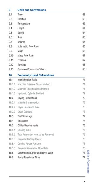 v
TableofContents
9	 Units and Conversions
9.1	Time	 62
9.2	Rotation	 63
9.3	Temperature	 63
9.4	Length	 64
9.5	Speed	 64
9.6	Area	 65
9.7	Volume	 65
9.8	 Volumetric Flow Rate	 66
9.9	Mass	 66
9.10	 Mass Flow Rate	 67
9.11	Pressure	 67
9.12	Tonnage	 68
9.13	 Common Conversion Tables	 68
10	 Frequently Used Calculations
10.1	 Intensification Ratio	 71
10.1.1	 Machine Pressure Graph Method	 71
10.1.2	 Machine Specifications Method	 71
10.1.3	 Hydraulic Cylinder Method	 72
10.2	 Drying Calculations	 72
10.2.1	 Material Consumption	 72
10.2.2	 Dryer Residence Time	 73
10.2.3	 Dryer Capacity	 73
10.3	 Part Shrinkage	 74
10.4	Tolerances	 74
10.5	 Chiller Requirements	 75
10.5.1	 Cooling Time	 75
10.5.2	 Total Amount of Heat to be Removed	 75
10.5.3	 Required Cooling Power 	 75
10.5.4	 Cooling Power Per Line	 76
10.5.5	 Required Volumetric Flow Rate	 76
10.6	 Determining Screw and Barrel Wear	 76
10.7	 Barrel Residence Time	 77
 