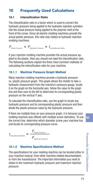 71
FrequentlyUsedCalculations
10
10	 Frequently Used Calculations
10.1	 Intensification Ratio
The intensification ratio is a factor which is used to convert the
hydraulic pressure being applied to the hydraulic injection cylinders
into the actual pressure being applied to the polymer melt at the
front of the screw. Since all-electric molding machines provide the
actual plastic pressure, this ratio only relates to hydraulic injection
molding machines.
If your injection molding machine provides the actual pressure ap-
plied to the plastic, then you should not need the intensification ratio.
The following sections explain the three most common methods of
calculating the intensification ratio for your machine.
10.1.1	 Machine Pressure Graph Method
Many injection molding machines provide a hydraulic pressure
vs. plastic pressure graph. This graph allows the molder to take a
hydraulic measurement from the machine’s pressure gauge, locate
it on the graph on the horizontal axis, follow the value to the graph
line and then over to the left to determine its corresponding plastic
pressure on the vertical Y axis.
To calculate the intensification ratio, use the graph to locate any
hydraulic pressure and its corresponding plastic pressure and then
divide the plastic pressure value by the hydraulic pressure.
If there are multiple lines on your pressure graph, it is because your
molding machine was offered with multiple screw diameters. To use
the correct line, determine which diameter screw your machine has
and locate its corresponding pressure curve.
10.1.2	 Machine Specifications Method
The specifications for your molding machine can be located either in
your machine manual, from other machine-related documentation,
or from the manufacturer. The important information you need to
obtain is the maximum hydraulic pressure and maximum injection
pressure.
IIntensi�ication Ratio
Material Consumptionlb/hr
=
#Hydraulic Cylinders
× D2
Hydraulic Cylinder Diameter
D2
Screw Diameter
Part Weightoz
Cycle Timesec
× ×
3600sec
1hr
=
1lb
16oz
Material Consumptionkg/hr
Part Weightg
Cycle Timesec
× ×
3600sec
1hr
=
1kg
1000g
Dryer Residence Timehr=
Dryer Capacitylb
Material Consumptionlb/hr
Dryer Capacitylb=
Material Consumptionlb/hr
Drying Timehr
Dryer Capacitykg=
Material Consumptionkg/hr
Drying Timehr
Part Shrinkage Ratio
Part Shrinkage Ratio
=
Mold Dimension – Part Dimension
Mold Dimension
Percentage Part Shrinkage× =100%
Dryer Residence Timehr=
Dryer Capacitykg
Material Consumptionkg/hr
IIntensi�ication Ratio
PPlastic Pressure
= PHydraulic Pressure
× IIntensi�ication Ratio
=
PPlastic Pressure
PHydraulic Pressure
IIntensi�ication Ratio
=
PMax. Plastic Pressure
PMax. Hydraulic Pressure
IIntensi�ication Ratio
Material Consumptionlb/hr
=
#Hydraulic Cylinders
× D2
Hydraulic Cylinder Diameter
D2
Screw Diameter
Part Weightoz
Cycle Timesec
× ×
3600sec
1hr
=
1lb
16oz
Material Consumptionkg/hr
Part Weightg
Cycle Timesec
× ×
3600sec
1hr
=
1kg
1000g
IIntensi�ication Ratio
PPlastic Pressure
= PHydraulic Pressure
× IIntensi�ication Ratio
=
PPlastic Pressure
PHydraulic Pressure
IIntensi�ication Ratio
=
PMax. Plastic Pressure
PMax. Hydraulic Pressure
 