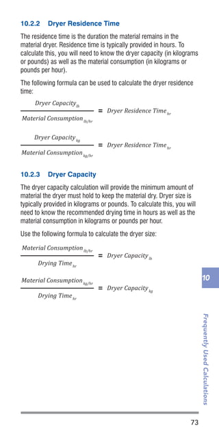 73
FrequentlyUsedCalculations
10
10.2.2	 Dryer Residence Time
The residence time is the duration the material remains in the
material dryer. Residence time is typically provided in hours. To
calculate this, you will need to know the dryer capacity (in kilograms
or pounds) as well as the material consumption (in kilograms or
pounds per hour).
The following formula can be used to calculate the dryer residence
time:
10.2.3	 Dryer Capacity
The dryer capacity calculation will provide the minimum amount of
material the dryer must hold to keep the material dry. Dryer size is
typically provided in kilograms or pounds. To calculate this, you will
need to know the recommended drying time in hours as well as the
material consumption in kilograms or pounds per hour.
Use the following formula to calculate the dryer size:
IIntensi�ication Ratio
Material Consumptionlb/hr
=
#Hydraulic Cylinders
× D2
Hydraulic Cylinder Diameter
D2
Screw Diameter
Part Weightoz
Cycle Timesec
× ×
3600sec
1hr
=
1lb
16oz
Material Consumptionkg/hr
Part Weightg
Cycle Timesec
× ×
3600sec
1hr
=
1kg
1000g
Dryer Residence Timehr=
Dryer Capacitylb
Material Consumptionlb/hr
Dryer Capacitylb=
Material Consumptionlb/hr
Drying Timehr
Dryer Capacitykg=
Material Consumptionkg/hr
Drying Timehr
Part Shrinkage Ratio
Part Shrinkage Ratio
=
Mold Dimension – Part Dimension
Mold Dimension
Percentage Part Shrinkage× =100%
Dryer Residence Timehr=
Dryer Capacitykg
Material Consumptionkg/hr
IIntensi�ication Ratio
=
PMax. Hydraulic Pressure
IIntensi�ication Ratio
Material Consumptionlb/hr
=
#Hydraulic Cylinders
× D2
Hydraulic Cylinder Diameter
D2
Screw Diameter
Part Weightoz
Cycle Timesec
× ×
3600sec
1hr
=
1lb
16oz
Material Consumptionkg/hr
Part Weightg
Cycle Timesec
× ×
3600sec
1hr
=
1kg
1000g
Dryer Residence Timehr=
Dryer Capacitylb
Material Consumptionlb/hr
Dryer Capacitylb=
Material Consumptionlb/hr
Drying Timehr
Dryer Capacitykg=
Material Consumptionkg/hr
Drying Timehr
Part Shrinkage Ratio
Part Shrinkage Ratio
=
Mold Dimension – Part Dimension
Mold Dimension
Percentage Part Shrinkage× =100%
Dryer Residence Timehr=
Dryer Capacitykg
Material Consumptionkg/hr
IIntensi�ication Ratio
=
PMax. Plastic Pressure
PMax. Hydraulic Pressure
IIntensi�ication Ratio
Material Consumptionlb/hr
=
#Hydraulic Cylinders
× D2
Hydraulic Cylinder Diameter
D2
Screw Diameter
Part Weightoz
Cycle Timesec
× ×
3600sec
1hr
=
1lb
16oz
Material Consumptionkg/hr
Part Weightg
Cycle Timesec
× ×
3600sec
1hr
=
1kg
1000g
Dryer Residence Timehr=
Dryer Capacitylb
Material Consumptionlb/hr
Dryer Capacitylb=
Material Consumptionlb/hr
Drying Timehr
Dryer Capacitykg=
Material Consumptionkg/hr
Drying Timehr
Part Shrinkage Ratio
Part Shrinkage Ratio
=
Mold Dimension – Part Dimension
Mold Dimension
Percentage Part Shrinkage× =100%
Dryer Residence Timehr=
Dryer Capacitykg
Material Consumptionkg/hr
IIntensi�ication Ratio
PPlastic Pressure
= PHydraulic Pressure
× IIntensi�ication Ratio
=
PPlastic Pressure
PHydraulic Pressure
IIntensi�ication Ratio
=
PMax. Plastic Pressure
PMax. Hydraulic Pressure
IIntensi�ication Ratio
Material Consumptionlb/hr
=
#Hydraulic Cylinders
× D2
Hydraulic Cylinder Diameter
D2
Screw Diameter
Part Weightoz
Cycle Timesec
× ×
3600sec
1hr
=
1lb
16oz
Material Consumptionkg/hr
Part Weightg
Cycle Timesec
× ×
3600sec
1hr
=
1kg
1000g
Dryer Residence Timehr=
Dryer Capacitylb
Material Consumptionlb/hr
Dryer Capacitylb=
Material Consumptionlb/hr
Drying Timehr
Dryer Capacitykg=
Material Consumptionkg/hr
Drying Timehr
Part Shrinkage Ratio
Part Shrinkage Ratio
=
Mold Dimension – Part Dimension
Mold Dimension
Percentage Part Shrinkage× =100%
Dryer Residence Timehr=
Dryer Capacitykg
Material Consumptionkg/hr
IIntensi�ication Ratio
PPlastic Pressure
= PHydraulic Pressure
× IIntensi�ication Ratio
=
PPlastic Pressure
PHydraulic Pressure
IIntensi�ication Ratio
=
PMax. Plastic Pressure
PMax. Hydraulic Pressure
 