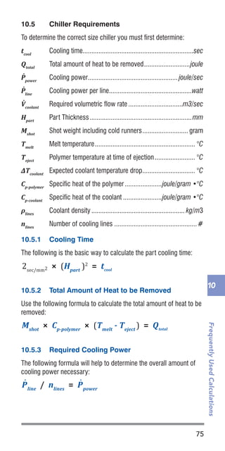75
FrequentlyUsedCalculations
10
10.5	 Chiller Requirements
To determine the correct size chiller you must first determine:
tcool
	 Cooling time...............................................................sec
Qtotal
	 Total amount of heat to be removed...........................joule
P˙
power
	 Cooling power.................................................... joule/sec
P˙
line
	 Cooling power per line................................................watt
V˙
coolant 	
Required volumetric flow rate................................m3/sec
Hpart
	 Part Thickness...........................................................mm
Mshot
	 Shot weight including cold runners........................... gram
Tmelt
	 Melt temperature.......................................................... °C
Teject
	 Polymer temperature at time of ejection........................ °C
ΔTcoolant
	 Expected coolant temperature drop............................... °C
Cp-polymer
	 Specific heat of the polymer......................joule/gram •°C
Cp-coolant
	 Specific heat of the coolant.......................joule/gram •°C
ρlines
	 Coolant density...................................................... kg/m3
nlines
	 Number of cooling lines................................................#
10.5.1	 Cooling Time
The following is the basic way to calculate the part cooling time:
10.5.2	 Total Amount of Heat to be Removed
Use the following formula to calculate the total amount of heat to be
removed:
10.5.3	 Required Cooling Power
The following formula will help to determine the overall amount of
cooling power necessary:
2sec/mm2 × (Hpart
)2
= tcool
Mshot
× Cp-polymer
× (Tmelt
- Teject
) = Qtotal
(Dbarrel
– Dscrew
) / 2 = Cactual
Cdesign
= 0.001 × Dscrew
= Vcoolant
P˙
line
/ nlines
= P˙
power
Qtotal
/ tcool
= P˙
line
P˙
line
ΔTcoolant
× ρlines
× Cp-coolant
2sec/mm2 × (Hpart
)2
= tcool
Mshot
× Cp-polymer
× (Tmelt
- Teject
) = Qtotal
(Dbarrel
– Dscrew
) / 2 = Cactual
= Vcoolant
P˙
line
/ nlines
= P˙
power
Qtotal
/ tcool
= P˙
line
P˙
line
ΔTcoolant
× ρlines
× Cp-coolant
2sec/mm2 × (Hpart
)2
= tcool
Mshot
× Cp-polymer
× (Tmelt
- Teject
) = Qtotal
= Vcoolant
P˙
line
/ nlines
= P˙
power
Qtotal
/ tcool
= P˙
line
P˙
line
 