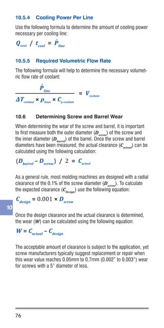 76
10
10.5.4	 Cooling Power Per Line
Use the following formula to determine the amount of cooling power
necessary per cooling line:
10.5.5	 Required Volumetric Flow Rate
The following formula will help to determine the necessary volumet-
ric flow rate of coolant:
10.6	 Determining Screw and Barrel Wear
When determining the wear of the screw and barrel, it is important
to first measure both the outer diameter (Dscrew
) of the screw and
the inner diameter (Dbarrel
) of the barrel. Once the screw and barrel
diameters have been measured, the actual clearance (Cactual
) can be
calculated using the following calculation:
As a general rule, most molding machines are designed with a radial
clearance of the 0.1% of the screw diameter (Dscrew
). To calculate
the expected clearance (CDesign
) use the following equation:
Once the design clearance and the actual clearance is determined,
the wear (W) can be calculated using the following equation:
The acceptable amount of clearance is subject to the application, yet
screw manufacturers typically suggest replacement or repair when
this wear value reaches 0.05mm to 0.7mm (0.002” to 0.003”) wear
for screws with a 5” diameter of less.
Mshot
× Cp-polymer
× (Tmelt
- Teject
) = Qtotal
(Dbarrel
– Dscrew
) / 2 = Cactual
(Dfeed
– Dmeter
) / 2 = Droot
(W�lights
× tcycle
) / Wshot
= tresidence
Cdesign
= 0.001 × Dscrew
W�lights
= ρmaterial
× V�lights
W = Cactual
– Cdesign
= Vcoolant
P˙
line
/ nlines
= P˙
power
Qtotal
/ tcool
= P˙
line
P˙
line
ΔTcoolant
× ρlines
× Cp-coolant
= V�lights
3.14 × (D2
barrel
– D2
root
) × Lbarrel
2
2sec/mm2 × (Hpart
)2
= tcool
Mshot
× Cp-polymer
× (Tmelt
- Teject
) = Qtotal
(Dbarrel
– Dscrew
) / 2 = Cactual
(Dfeed
– Dmeter
) / 2 = Droot
(W�lights
× tcycle
) / Wshot
= tresidence
Cdesign
= 0.001 × Dscrew
W�lights
= ρmaterial
× V�lights
W = Cactual
– Cdesign
= Vcoolant
P˙
line
/ nlines
= P˙
power
Qtotal
/ tcool
= P˙
line
P˙
line
ΔTcoolant
× ρlines
× Cp-coolant
= V�lights
3.14 × (D2
barrel
– D2
root
) × Lbarrel
2
2sec/mm2 × (Hpart
)2
= tcool
Mshot
× Cp-polymer
× (Tmelt
- Teject
) = Qtotal
(Dbarrel
– Dscrew
) / 2 = Cactual
(Dfeed
– Dmeter
) / 2 = Droot
(W�lights
× tcycle
) / Wshot
= tresidence
Cdesign
= 0.001 × Dscrew
W�lights
= ρmaterial
× V�lights
W = Cactual
– Cdesign
= Vcoolant
P˙
line
/ nlines
= P˙
power
Qtotal
/ tcool
= P˙
line
P˙
line
ΔTcoolant
× ρlines
× Cp-coolant
= V�lights
3.14 × (D2
barrel
– D2
root
) × Lbarrel
2
2sec/mm2 × (Hpart
)2
= tcool
Mshot
× Cp-polymer
× (Tmelt
- Teject
) = Qtotal
(Dbarrel
– Dscrew
) / 2 = Cactual
(Dfeed
– Dmeter
) / 2 = Droot
(W�lights
× tcycle
) / Wshot
= tresidence
Cdesign
= 0.001 × Dscrew
W�lights
= ρmaterial
× V�lights
W = Cactual
– Cdesign
= Vcoolant
P˙
line
/ nlines
= P˙
power
Qtotal
/ tcool
= P˙
line
P˙
line
ΔTcoolant
× ρlines
× Cp-coolant
= V�lights
3.14 × (D2
barrel
– D2
root
) × Lbarrel
2
2sec/mm2 × (Hpart
)2
= tcool
Mshot
× Cp-polymer
× (Tmelt
- Teject
) = Qtotal
(Dbarrel
– Dscrew
) / 2 = Cactual
(Dfeed
– Dmeter
) / 2 = Droot
(W�lights
× tcycle
) / Wshot
= tresidence
Cdesign
= 0.001 × Dscrew
W�lights
= ρmaterial
× V�lights
W = Cactual
– Cdesign
= Vcoolant
P˙
line
/ nlines
= P˙
power
Qtotal
/ tcool
= P˙
line
P˙
line
ΔTcoolant
× ρlines
× Cp-coolant
= V�lights
3.14 × (D2
barrel
– D2
root
) × Lbarrel
2
 