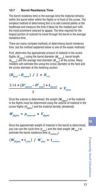 77
FrequentlyUsedCalculations
10
10.7	 Barrel Residence Time
The barrel residence time is the average time the material remains
within the barrel either within the flights or in front of the screw. The
simplest method of determining this is to add colored pellets at the
feedthroat and measure the time it takes for the molded part with
the most prominent colorant to appear. The time required for the
largest portion of colorant to travel through the barrel is the average
residence time.
There are many complex methods of determining barrel residence
time, but the method explained below is one of the easier methods:
First, determine the approximate amount of material in the screw
flights (Vflights
) using the barrel diameter (Dbarrel
), barrel length
(Lbarrel
) and the average root diameter (Droot
) of the screw. Many
molders will estimate this using the screw diameter at the feed and
the screw diameter at the metering section.
Once the volume is determined, the weight (Wflights
) of the material
in the flights must be determined using the volume of material in the
screw flights (Vflights
) and the material density (dmaterial).
Once the approximate weight of material in the barrel is determined,
you can use the cycle time (tcycle
) and the shot weight (Wshot
) to
estimate the barrel residence time (tresidence
).
(Dbarrel
– Dscrew
) / 2 = Cactual
(Dfeed
– Dmeter
) / 2 = Droot
(W�lights
× tcycle
) / Wshot
= tresidence
Cdesign
= 0.001 × Dscrew
W�lights
= ρmaterial
× V�lights
W = Cactual
– Cdesign
= Vcoolant
P˙
line
/ nlines
= P˙
power
Qtotal
/ tcool
= P˙
line
P˙
line
ΔTcoolant
× ρlines
× Cp-coolant
= V�lights
3.14 × (D2
barrel
– D2
root
) × Lbarrel
2
(Dbarrel
– Dscrew
) / 2 = Cactual
(Dfeed
– Dmeter
) / 2 = Droot
(W�lights
× tcycle
) / Wshot
= tresidence
Cdesign
= 0.001 × Dscrew
W�lights
= ρmaterial
× V�lights
W = Cactual
– Cdesign
= Vcoolant
P˙
line
/ nlines
= P˙
power
Qtotal
/ tcool
= P˙
line
P˙
line
ΔTcoolant
× ρlines
× Cp-coolant
= V�lights
3.14 × (D2
barrel
– D2
root
) × Lbarrel
2
Mshot
× Cp-polymer
× (Tmelt
- Teject
) = Qtotal
(Dbarrel
– Dscrew
) / 2 = Cactual
(Dfeed
– Dmeter
) / 2 = Droot
(W�lights
× tcycle
) / Wshot
= tresidence
Cdesign
= 0.001 × Dscrew
W�lights
= ρmaterial
× V�lights
W = Cactual
– Cdesign
= Vcoolant
P˙
line
/ nlines
= P˙
power
Qtotal
/ tcool
= P˙
line
P˙
line
ΔTcoolant
× ρlines
× Cp-coolant
= V�lights
3.14 × (D2
barrel
– D2
root
) × Lbarrel
2
2sec/mm2 × (Hpart
)2
= tcool
Mshot
× Cp-polymer
× (Tmelt
- Teject
) = Qtotal
(Dbarrel
– Dscrew
) / 2 = Cactual
(Dfeed
– Dmeter
) / 2 = Droot
(W�lights
× tcycle
) / Wshot
= tresidence
Cdesign
= 0.001 × Dscrew
W�lights
= ρmaterial
× V�lights
W = Cactual
– Cdesign
= Vcoolant
P˙
line
/ nlines
= P˙
power
Qtotal
/ tcool
= P˙
line
P˙
line
ΔTcoolant
× ρlines
× Cp-coolant
= V�lights
3.14 × (D2
barrel
– D2
root
) × Lbarrel
2
 