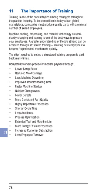 78
11
11	 The Importance of Training
Training is one of the hottest topics among managers throughout
the plastics industry. To be competitive in today’s lean global
marketplace, companies must produce quality parts with a minimal
number of skilled employees.
Machine, tooling, processing, and material technology are con-
stantly changing and training is one of the best ways to prepare
your employees. A greater understanding of the job at hand can be
achieved through structured training – allowing new employees to
become ‘experienced’ much more quickly.
The effort required to set up a structured training program is paid
back many times.
Competent workers provide immediate payback through:
•	 Lower Scrap Rates
•	 Reduced Mold Damage
•	 Less Machine Downtime
•	 Improved Troubleshooting Time
•	 Faster Machine Startup
•	 Quicker Changeovers
•	 Fewer Defects
•	 More Consistent Part Quality
•	 Highly Repeatable Processes
•	 Shorter Cycle Time
•	 Less Accidents
•	 Process Optimization
•	 Extended Tool and Machine Life
•	 More Energy Efficient Processes
•	 Increased Customer Satisfaction
•	 Less Employee Turnover
 