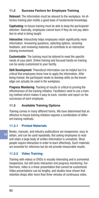 80
11
11.2	 Success Factors for Employee Training
Relevant: The information must be relevant to the workplace. An ef-
fective training plan instills a good base of fundamental knowledge.
Captivating: In-house training must be able to keep the participants’
attention. Basically, employees cannot learn if they do not pay atten-
tion to what is being taught.
Interactive: Interactivity helps employees retain significantly more
information. Answering questions, selecting options, receiving
feedback, and reviewing materials all contribute to an interactive
training environment.
Customizable: The training must be tailored to meet the specific
needs of your plant. Online training and focused hands-on training
can be easily customized to your facility.
Skill Development: Theoretical information can be helpful but it is
critical that employees know how to apply the information. After
being trained, the participant needs to develop skills so the knowl-
edge can actually be used in the workplace.
Progress Monitoring: Tracking of results is critical to proving the
effectiveness of the training initiative. Facilitators need to use a train-
ing method which makes it easy to track, monitor and report on the
successes of each employee.
11.3	 Available Training Options
Training comes in many different forms. We have determined that an
effective in-house training initiative requires a combination of differ-
ent training methods.
11.3.1	 Printed Materials
Books, manuals, and industry publications are inexpensive, easy to
obtain, and can be used repeatedly. But asking employees to read
and retain a large body of written information is unrealistic. Most
people require interaction in order to learn effectively. Such materials
are essential for reference but do not provide measurable results.
11.3.2	 Video Training
Training with videos or DVDs is visually interesting and is somewhat
inexpensive, but still lacks interaction and progress monitoring. Fur-
thermore, video is a linear presentation that cannot be customized.
Video presentations can be lengthy, and studies have shown that
retention drops after more than three minutes of continuous video.
 
