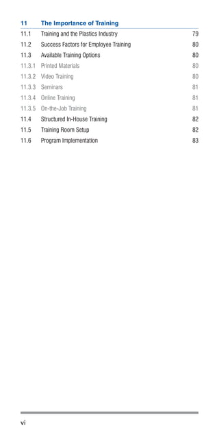 vi
11	 The Importance of Training
11.1	 Training and the Plastics Industry	 79
11.2	 Success Factors for Employee Training	 80
11.3	 Available Training Options 	 80
11.3.1	 Printed Materials	 80
11.3.2	 Video Training	 80
11.3.3	Seminars	 81
11.3.4	 Online Training	 81
11.3.5	 On-the-Job Training	 81
11.4	 Structured In-House Training	 82
11.5	 Training Room Setup	 82
11.6	 Program Implementation	 83
 