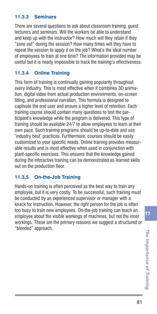 81
TheImportanceofTraining
11
11.3.3	 Seminars
There are several questions to ask about classroom training, guest
lecturers and seminars. Will the workers be able to understand
and keep up with the instructor? How much will they retain if they
“zone out” during the session? How many times will they have to
repeat the session to apply it on the job? What’s the ideal number
of employees to train at one time? The information provided may be
useful but it is nearly impossible to track the training’s effectiveness.
11.3.4	 Online Training
This form of training is continually gaining popularity throughout
every industry. This is most effective when it combines 3D anima-
tion, digital video from actual production environments, on-screen
titling, and professional narration. This formula is designed to
captivate the end user and ensure a higher level of retention. Each
training course should contain many questions to test the par-
ticipant’s knowledge while the program is delivered. This type of
training should be available 24/7 to allow employees to learn at their
own pace. Such training programs should be up-to-date and use
‘industry best’ practices. Furthermore, courses should be easily
customized to your specific needs. Online training provides measur-
able results and is most effective when used in conjunction with
plant-specific exercises. This ensures that the knowledge gained
during the interactive training can be demonstrated as learned skills
out on the production floor.
11.3.5	 On-the-Job Training
Hands-on training is often perceived as the best way to train any
employee, but it is very costly. To be successful, such training must
be conducted by an experienced supervisor or manager with a
knack for instruction. However, the right person for the job is often
too busy to train new employees. On-the-job training can teach an
employee about the visible workings of machines, but not the inner
workings. These are the primary reasons we suggest a structured or
“blended” approach.
 