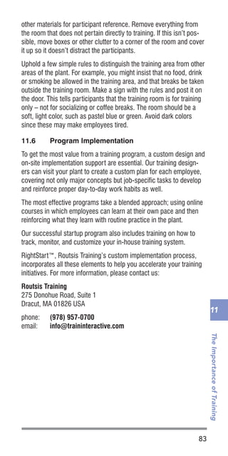 83
TheImportanceofTraining
11
other materials for participant reference. Remove everything from
the room that does not pertain directly to training. If this isn’t pos-
sible, move boxes or other clutter to a corner of the room and cover
it up so it doesn’t distract the participants.
Uphold a few simple rules to distinguish the training area from other
areas of the plant. For example, you might insist that no food, drink
or smoking be allowed in the training area, and that breaks be taken
outside the training room. Make a sign with the rules and post it on
the door. This tells participants that the training room is for training
only – not for socializing or coffee breaks. The room should be a
soft, light color, such as pastel blue or green. Avoid dark colors
since these may make employees tired.
11.6	 Program Implementation
To get the most value from a training program, a custom design and
on-site implementation support are essential. Our training design-
ers can visit your plant to create a custom plan for each employee,
covering not only major concepts but job-specific tasks to develop
and reinforce proper day-to-day work habits as well.
The most effective programs take a blended approach; using online
courses in which employees can learn at their own pace and then
reinforcing what they learn with routine practice in the plant.
Our successful startup program also includes training on how to
track, monitor, and customize your in-house training system.
RightStart™, Routsis Training’s custom implementation process,
incorporates all these elements to help you accelerate your training
initiatives. For more information, please contact us:
Routsis Training
275 Donohue Road, Suite 1
Dracut, MA 01826 USA
phone:	 (978) 957-0700
email:	 info@traininteractive.com
 