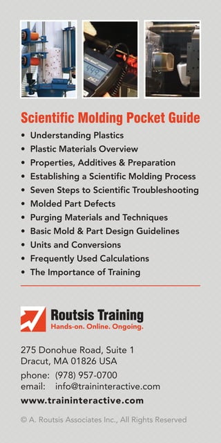 • Understanding Plastics
• Plastic Materials Overview
• Properties, Additives & Preparation
• Establishing a Scientific Molding Process
• Seven Steps to Scientific Troubleshooting
• Molded Part Defects
• Purging Materials and Techniques
• Basic Mold & Part Design Guidelines
• Units and Conversions
• Frequently Used Calculations
• The Importance of Training
Scientific Molding Pocket Guide
275 Donohue Road, Suite 1
Dracut, MA 01826 USA
phone: (978) 957-0700
email: info@traininteractive.com
www.traininteractive.com
© A. Routsis Associates Inc., All Rights Reserved
 