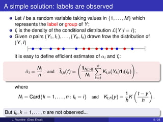 A simple solution: labels are observed
     Let I be a random variable taking values in {1, . . . , M} which
     represents the label or group of Y ;
     fi is the density of the conditional distribution L(Y |I = i);
     Given n pairs (Y1 , I1 ), . . . , (Yn , In ) drawn frow the distribution of
     (Y , I)

     it is easy to deﬁne efﬁcient estimates of αi and fi :
                                                          n
                       Ni                       1Ni >0
              αi =
              ¯                and ¯i,h (t) =
                                   f                            Kt,h (Yk )1i (Ik ) ,
                       n                         Ni
                                                         k =1

     where
                                                                             1         t −y
        Ni = Card{k = 1, . . . , n : Ik = i}         and Kt,h (y ) =           K              .
                                                                             h           h

But Ik , k = 1, . . . , n are not observed...
   L. Rouvière (Crest Ensai)                                                                  6 / 28
 