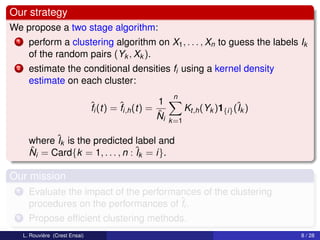 Our strategy
We propose a two stage algorithm:
 1     perform a clustering algorithm on X1 , . . . , Xn to guess the labels Ik
       of the random pairs (Yk , Xk ).
 2     estimate the conditional densities fi using a kernel density
       estimate on each cluster:
                                                           n
                                 ˆi (t) = ˆi,h (t) = 1
                                 f        f                      Kt,h (Yk )1{i} (ˆk )
                                                                                 I
                                                     ˆ
                                                     Ni   k =1

       where ˆk is the predicted label and
              I
       ˆ i = Card{k = 1, . . . , n : ˆk = i}.
       N                             I

Our mission
 1     Evaluate the impact of the performances of the clustering
       procedures on the performances of ˆi .
                                          f
 2     Propose efﬁcient clustering methods.
     L. Rouvière (Crest Ensai)                                                          8 / 28
 