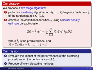 Our strategy
We propose a two stage algorithm:
 1     perform a clustering algorithm on X1 , . . . , Xn to guess the labels Ik
       of the random pairs (Yk , Xk ).
 2     estimate the conditional densities fi using a kernel density
       estimate on each cluster:
                                                           n
                                 ˆi (t) = ˆi,h (t) = 1
                                 f        f                      Kt,h (Yk )1{i} (ˆk )
                                                                                 I
                                                     ˆ
                                                     Ni   k =1

       where ˆk is the predicted label and
              I
       ˆ i = Card{k = 1, . . . , n : ˆk = i}.
       N                             I

Our mission
 1     Evaluate the impact of the performances of the clustering
       procedures on the performances of ˆi .
                                          f
 2     Propose efﬁcient clustering methods.
     L. Rouvière (Crest Ensai)                                                          8 / 28
 