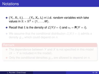Notations


    (Y1 , X1 , I1 ), . . . , (Yn , Xn , In ) n i.i.d. random variables wich take
    values in R × Rd × {1, . . . , M}.

    Recall that fi is the density of L(Y |I = i) and αi = P(Y = i).

    We assume that the conditional distribution L(X |I = i) admits a
    density gi,n which could depend on n.

Remark
    The dependence between Y and X is not speciﬁed in this model
    (X = Y is included in the model).
    Only the conditional densities gi,n are allowed to depend on n.



  L. Rouvière (Crest Ensai)                                                        10 / 28
 