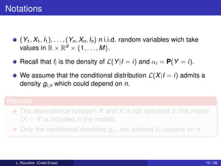 Notations


    (Y1 , X1 , I1 ), . . . , (Yn , Xn , In ) n i.i.d. random variables wich take
    values in R × Rd × {1, . . . , M}.

    Recall that fi is the density of L(Y |I = i) and αi = P(Y = i).

    We assume that the conditional distribution L(X |I = i) admits a
    density gi,n which could depend on n.

Remark
    The dependence between Y and X is not speciﬁed in this model
    (X = Y is included in the model).
    Only the conditional densities gi,n are allowed to depend on n.



  L. Rouvière (Crest Ensai)                                                        10 / 28
 