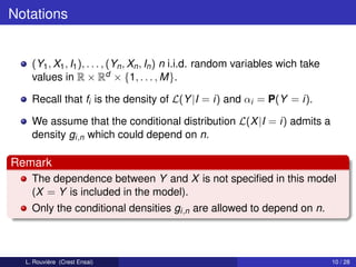 Notations


    (Y1 , X1 , I1 ), . . . , (Yn , Xn , In ) n i.i.d. random variables wich take
    values in R × Rd × {1, . . . , M}.

    Recall that fi is the density of L(Y |I = i) and αi = P(Y = i).

    We assume that the conditional distribution L(X |I = i) admits a
    density gi,n which could depend on n.

Remark
    The dependence between Y and X is not speciﬁed in this model
    (X = Y is included in the model).
    Only the conditional densities gi,n are allowed to depend on n.



  L. Rouvière (Crest Ensai)                                                        10 / 28
 