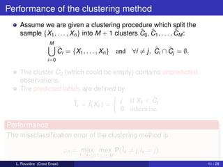 Performance of the clustering method
     Assume we are given a clustering procedure which split the
                                                   ˆ ˆ               ˆ
     sample {X1 , . . . , Xn } into M + 1 clusters C0 , C1 , . . . , CM :
                      M
                           ˆ
                           Ci = {X1 , . . . , Xn }   and           ˆ    ˆ
                                                           ∀i = j, Ci ∩ Cj = ∅.
                     i=0

                 ˆ
     The cluster C0 (which could be empty) contains unpredicted
     observations.
     The predicted labels are deﬁned by
                                                 ˆ
                      ˆk = ˆ k ) = j if Xk ∈ Cj
                       I    I(X
                                      0 otherwise.

Performance
The missclassiﬁcation error of the clustering method is

                               ϕn = max max P(ˆk = j|Ik = j).
                                              I
                                    1≤k ≤n 1≤i≤M
   L. Rouvière (Crest Ensai)                                                      11 / 28
 