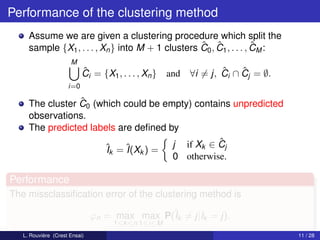 Performance of the clustering method
     Assume we are given a clustering procedure which split the
                                                   ˆ ˆ               ˆ
     sample {X1 , . . . , Xn } into M + 1 clusters C0 , C1 , . . . , CM :
                      M
                           ˆ
                           Ci = {X1 , . . . , Xn }   and           ˆ    ˆ
                                                           ∀i = j, Ci ∩ Cj = ∅.
                     i=0

                 ˆ
     The cluster C0 (which could be empty) contains unpredicted
     observations.
     The predicted labels are deﬁned by
                                                 ˆ
                      ˆk = ˆ k ) = j if Xk ∈ Cj
                       I    I(X
                                      0 otherwise.

Performance
The missclassiﬁcation error of the clustering method is

                               ϕn = max max P(ˆk = j|Ik = j).
                                              I
                                    1≤k ≤n 1≤i≤M
   L. Rouvière (Crest Ensai)                                                      11 / 28
 
