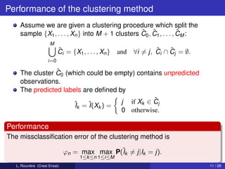 Performance of the clustering method
     Assume we are given a clustering procedure which split the
                                                   ˆ ˆ               ˆ
     sample {X1 , . . . , Xn } into M + 1 clusters C0 , C1 , . . . , CM :
                      M
                           ˆ
                           Ci = {X1 , . . . , Xn }   and           ˆ    ˆ
                                                           ∀i = j, Ci ∩ Cj = ∅.
                     i=0

                 ˆ
     The cluster C0 (which could be empty) contains unpredicted
     observations.
     The predicted labels are deﬁned by
                                                 ˆ
                      ˆk = ˆ k ) = j if Xk ∈ Cj
                       I    I(X
                                      0 otherwise.

Performance
The missclassiﬁcation error of the clustering method is

                               ϕn = max max P(ˆk = j|Ik = j).
                                              I
                                    1≤k ≤n 1≤i≤M
   L. Rouvière (Crest Ensai)                                                      11 / 28
 