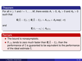 Theorem
For all n ≥ 1 and i = 1, . . . , M, there exists A1 > 0, A2 > 0 and A3 > 0
such that

                    E ˆi − fi
                      f         1   ≤ E ¯i − fi
                                        f         1   + A1 ϕn + A2 exp(−n)

and
                                      E|ˆ i − αi | ≤ A3 ϕn .
                                        α

Remark
      The bound is nonasymptotic.
      If ϕn tends to zero much faster than E ¯i − fi 1 than the
                                             f
      performance of ˆi is guaranted to be equivalent to the performance
                       f
      of the ideal estimate ¯i .
                            f



   L. Rouvière (Crest Ensai)                                                 14 / 28
 