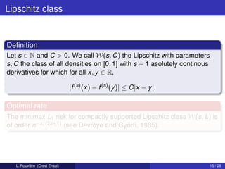 Lipschitz class



Deﬁnition
Let s ∈ N and C > 0. We call W(s, C) the Lipschitz with parameters
s, C the class of all densities on [0, 1] with s − 1 asolutely continous
derivatives for which for all x, y ∈ R,

                               |f (s) (x) − f (s) (y )| ≤ C|x − y |.

Optimal rate
The minimax L1 risk for compactly supported Lipschitz class W(s, L) is
of order n−s/(2s+1) (see Devroye and Györﬁ, 1985).




   L. Rouvière (Crest Ensai)                                               15 / 28
 