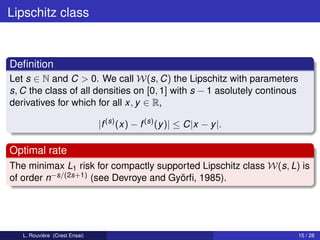Lipschitz class



Deﬁnition
Let s ∈ N and C > 0. We call W(s, C) the Lipschitz with parameters
s, C the class of all densities on [0, 1] with s − 1 asolutely continous
derivatives for which for all x, y ∈ R,

                               |f (s) (x) − f (s) (y )| ≤ C|x − y |.

Optimal rate
The minimax L1 risk for compactly supported Lipschitz class W(s, L) is
of order n−s/(2s+1) (see Devroye and Györﬁ, 1985).




   L. Rouvière (Crest Ensai)                                               15 / 28
 
