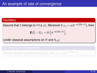 An example of rate of convergence



Corollary
Assume that fi belongs to W(s, L). Moreover if ϕn = o(n−s/(2s+1) ), then

                               E ˆi − fi
                                 f         1   = O n−s/(2s+1) .

(under classical assumptions on K and hi,n ).

An important complement
Provide clustering procedures such that ϕn = o(n−s/(2s+1) ).




   L. Rouvière (Crest Ensai)                                         16 / 28
 