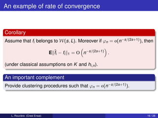An example of rate of convergence



Corollary
Assume that fi belongs to W(s, L). Moreover if ϕn = o(n−s/(2s+1) ), then

                               E ˆi − fi
                                 f         1   = O n−s/(2s+1) .

(under classical assumptions on K and hi,n ).

An important complement
Provide clustering procedures such that ϕn = o(n−s/(2s+1) ).




   L. Rouvière (Crest Ensai)                                         16 / 28
 