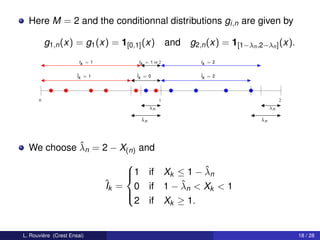 Here M = 2 and the conditionnal distributions gi,n are given by

          g1,n (x) = g1 (x) = 1[0,1] (x)             and g2,n (x) = 1[1−λn ,2−λn ] (x).
                       Ik = 1         Ik = 1 or 2             Ik = 2

                      ˆ = 1
                      Ik              ˆ = 0
                                      Ik                      ˆ = 2
                                                              Ik




      0                                          1                                      2
                                            λn                                     λn

                                       ˆ
                                       λn                                     ˆ
                                                                              λn




            ˆ
  We choose λn = 2 − X(n) and
                                    
                                                   ˆ
                                    1 if Xk ≤ 1 − λn
                                    
                                ˆk = 0 if 1 − λn < Xk < 1
                                I             ˆ
                                    
                                     2 if Xk ≥ 1.
                                    



L. Rouvière (Crest Ensai)                                                                   18 / 28
 