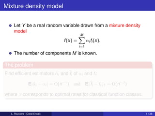 Mixture density model


     Let Y be a real random variable drawn from a mixture density
     model
                                            M
                                  f (x) =         αi fi (x).
                                            i=1

     The number of components M is known.

The problem
Find efﬁcient estimators αi and ˆi of αi and fi :
                         ˆ      f

                 E|ˆ i − αi | = O(n−γ ) and
                   α                              E ˆi − fi
                                                    f          1   = O(n−β )

where β corresponds to optimal rates for classical function classes.



   L. Rouvière (Crest Ensai)                                                   4 / 28
 