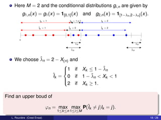 Here M = 2 and the conditionnal distributions gi,n are given by
             g1,n (x) = g1 (x) = 1[0,1] (x)             and g2,n (x) = 1[1−λn ,2−λn ] (x).
                          Ik = 1          Ik = 1 or 2            Ik = 2

                         ˆ = 1
                         Ik              ˆ = 0
                                         Ik                      ˆ = 2
                                                                 Ik




         0                                          1                                      2
                                               λn                                     λn

                                          ˆ
                                          λn                                     ˆ
                                                                                 λn



               ˆ
     We choose λn = 2 − X(n) and
                         
                                        ˆ
                         1 if Xk ≤ 1 − λn
                         
                    ˆk = 0 if 1 − λn < Xk < 1
                     I              ˆ
                         
                           2 if Xk ≥ 1.
                         


Find an upper boud of

                               ϕn = max max P(ˆk = j|Ik = j).
                                              I
                                    1≤k ≤n 1≤i≤M
   L. Rouvière (Crest Ensai)                                                                   18 / 28
 