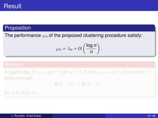 Result


Proposition
The performance ϕn of the proposed clustering procedure satisfy:

                                             log n
                               ϕn = λn + O           .
                                               n

Remark
                                                         √
In particular, if λn = o(n−α ) for α ≥ 1/2 then ϕn = o(1/ n) and for n
large enough
                          E ˆi − fi 1 ≈ E ¯i − fi 1
                             f             f
for fi in W(s, L).



   L. Rouvière (Crest Ensai)                                         19 / 28
 