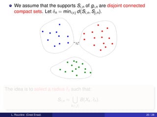 We assume that the supports Si,n of gi,n are disjoint connected
     compact sets. Let δn = mini=j d(Si,n , Sj,n ).




                                          δn




The idea is to select a radius ˆn such that:
                               r

                               Si,n ≈           B(Xk , ˆn ).
                                                       r
                                        k ∈Ji

   L. Rouvière (Crest Ensai)                                           20 / 28
 